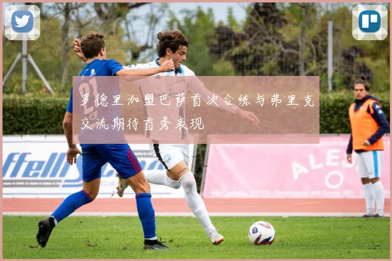 罗德里加盟巴萨首次合练与弗里克交流期待首秀表现