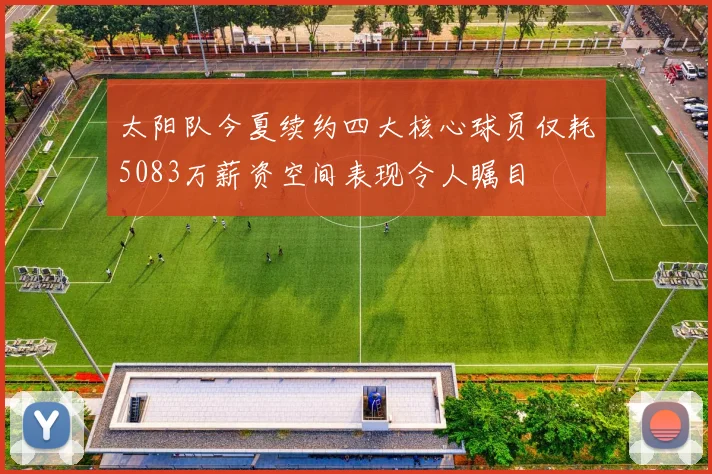 太阳队今夏续约四大核心球员仅耗5083万薪资空间表现令人瞩目