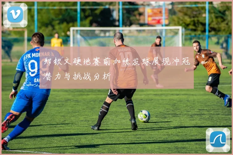 郑钦文硬地赛前加练发球展现冲冠潜力与挑战分析